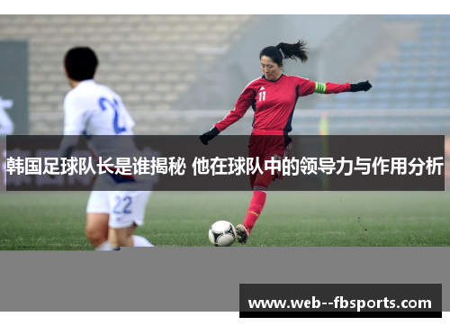 韩国足球队长是谁揭秘 他在球队中的领导力与作用分析